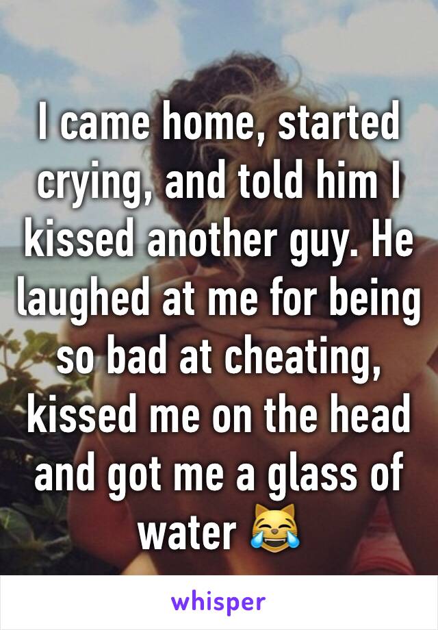 I came home, started crying, and told him I kissed another guy. He laughed at me for being so bad at cheating, kissed me on the head and got me a glass of water 😹