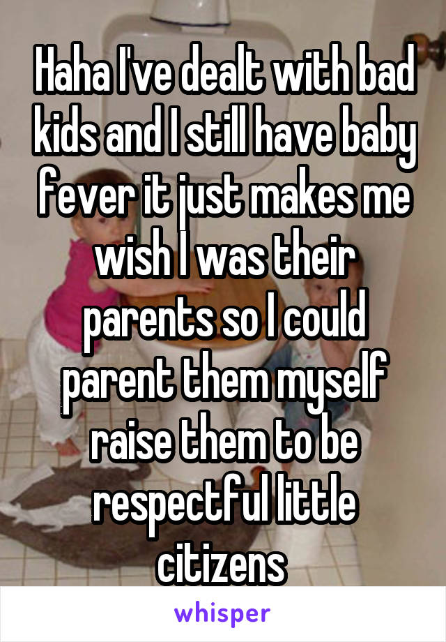 Haha I've dealt with bad kids and I still have baby fever it just makes me wish I was their parents so I could parent them myself raise them to be respectful little citizens 