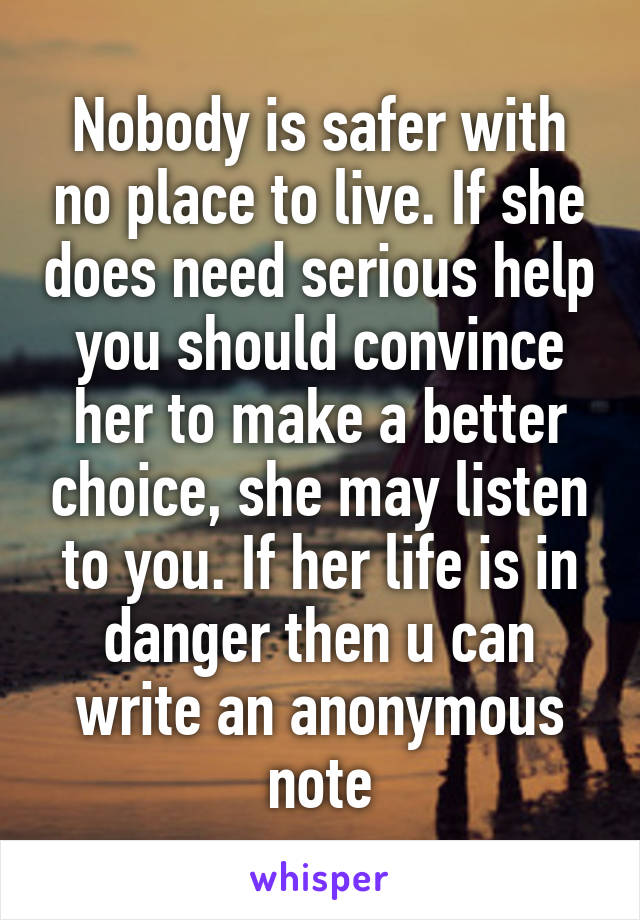 Nobody is safer with no place to live. If she does need serious help you should convince her to make a better choice, she may listen to you. If her life is in danger then u can write an anonymous note