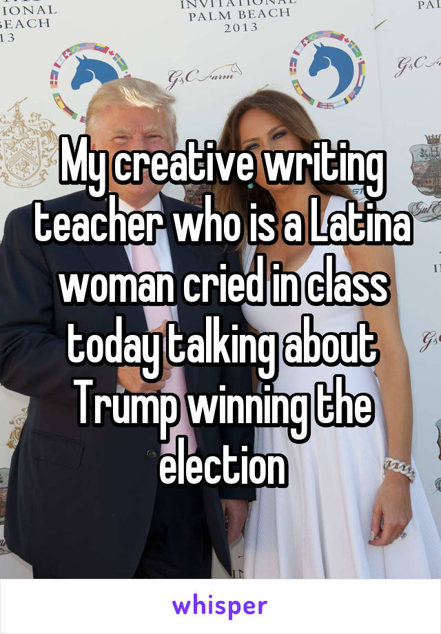 My creative writing teacher who is a Latina woman cried in class today talking about Trump winning the election