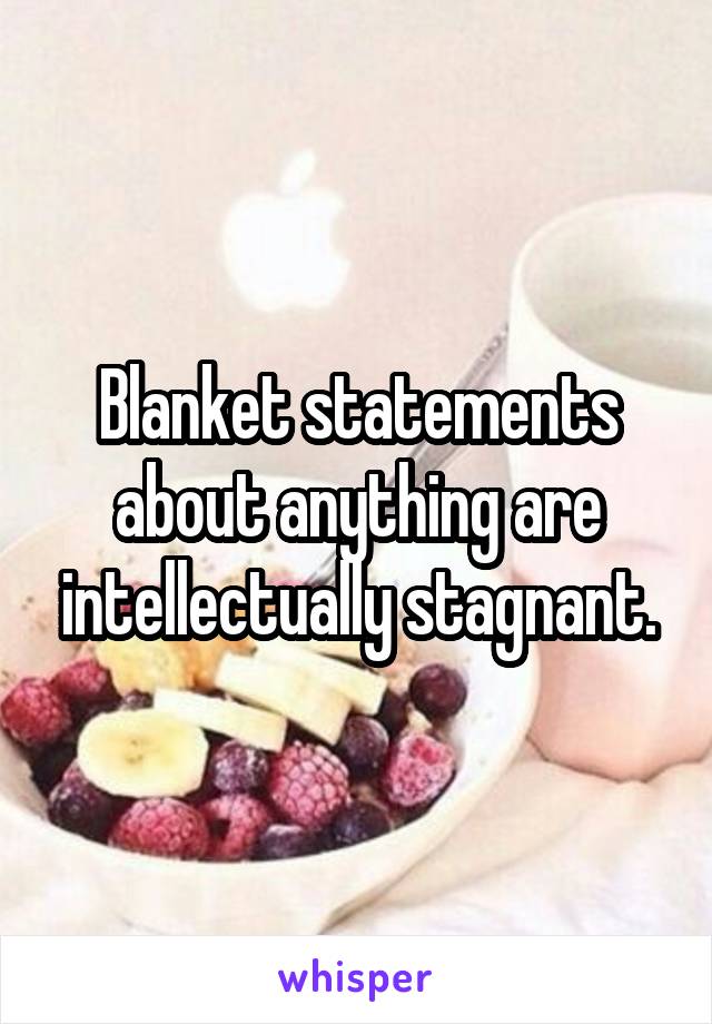 Blanket statements about anything are intellectually stagnant.