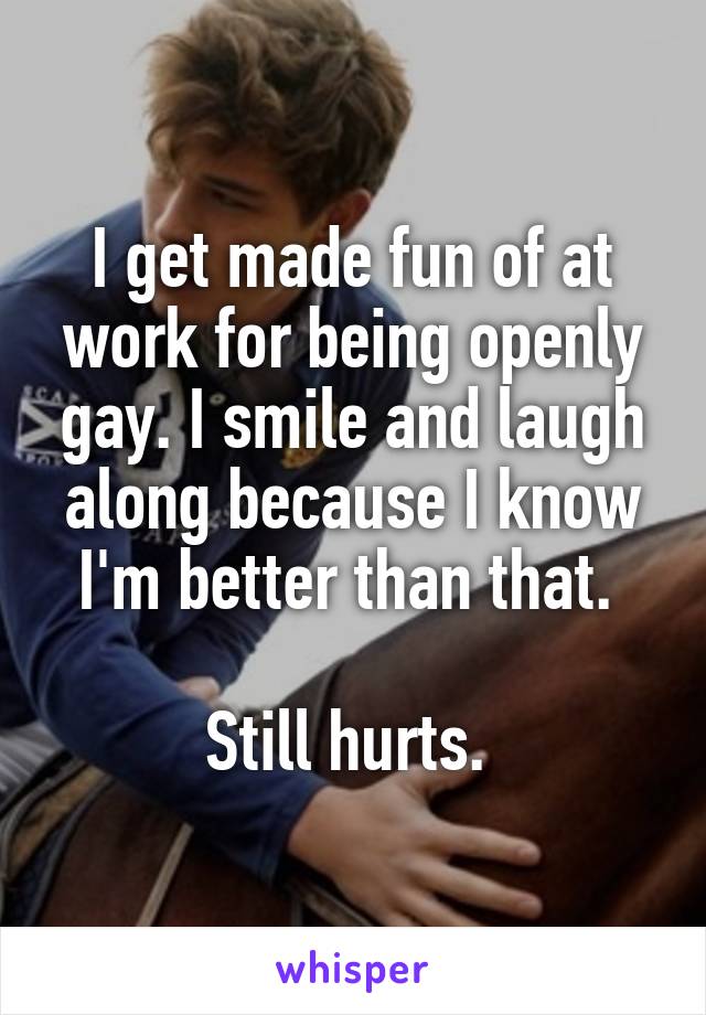 I get made fun of at work for being openly gay. I smile and laugh along because I know I'm better than that. 

Still hurts. 