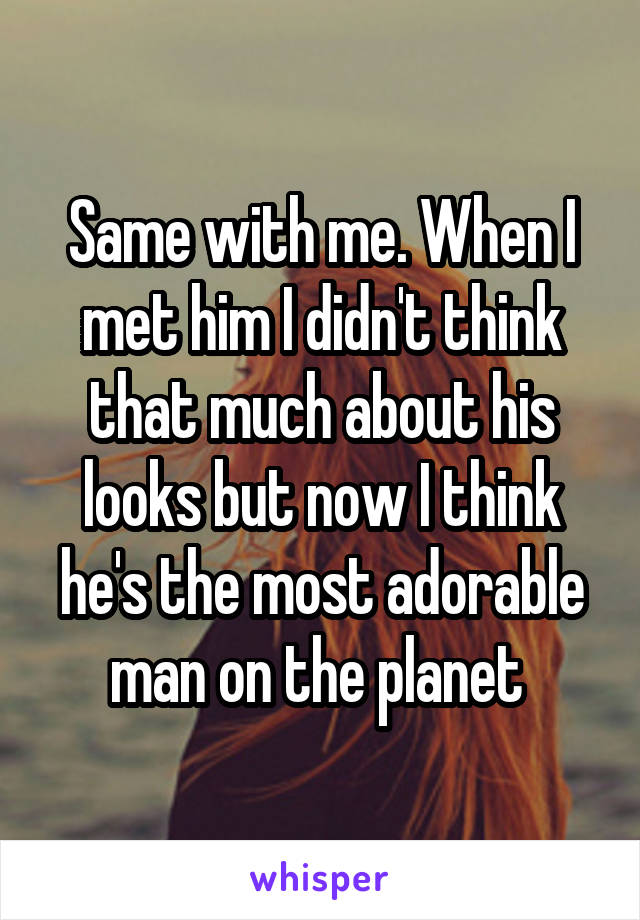 Same with me. When I met him I didn't think that much about his looks but now I think he's the most adorable man on the planet 