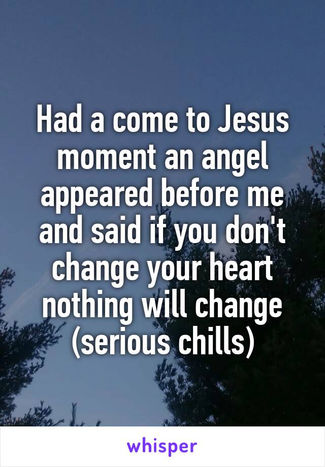 Had a come to Jesus moment an angel appeared before me and said if you don't change your heart nothing will change (serious chills)