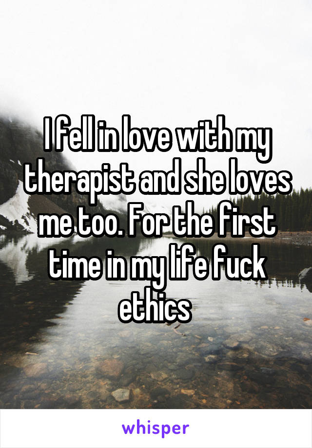 I fell in love with my therapist and she loves me too. For the first time in my life fuck ethics 