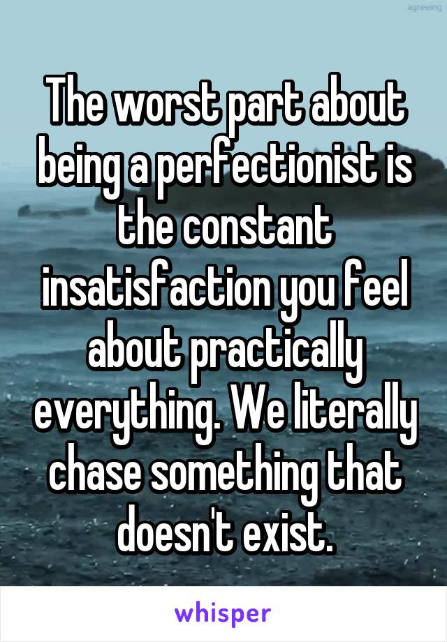 The worst part about being a perfectionist is the constant insatisfaction you feel about practically everything. We literally chase something that doesn't exist.