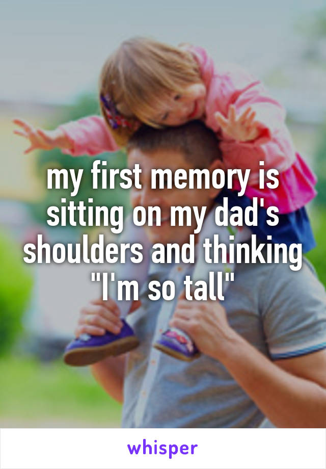 my first memory is sitting on my dad's shoulders and thinking "I'm so tall"