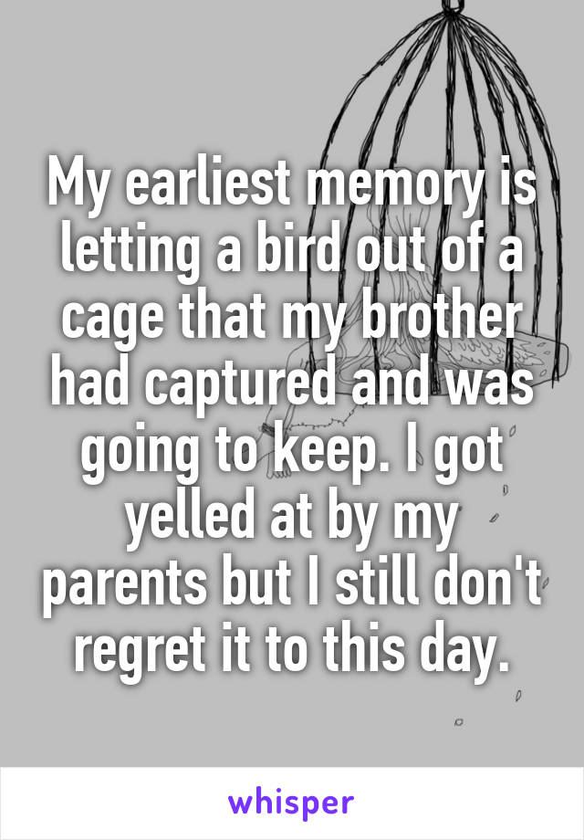 My earliest memory is letting a bird out of a cage that my brother had captured and was going to keep. I got yelled at by my parents but I still don't regret it to this day.