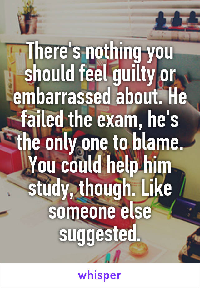 There's nothing you should feel guilty or embarrassed about. He failed the exam, he's the only one to blame. You could help him study, though. Like someone else suggested.