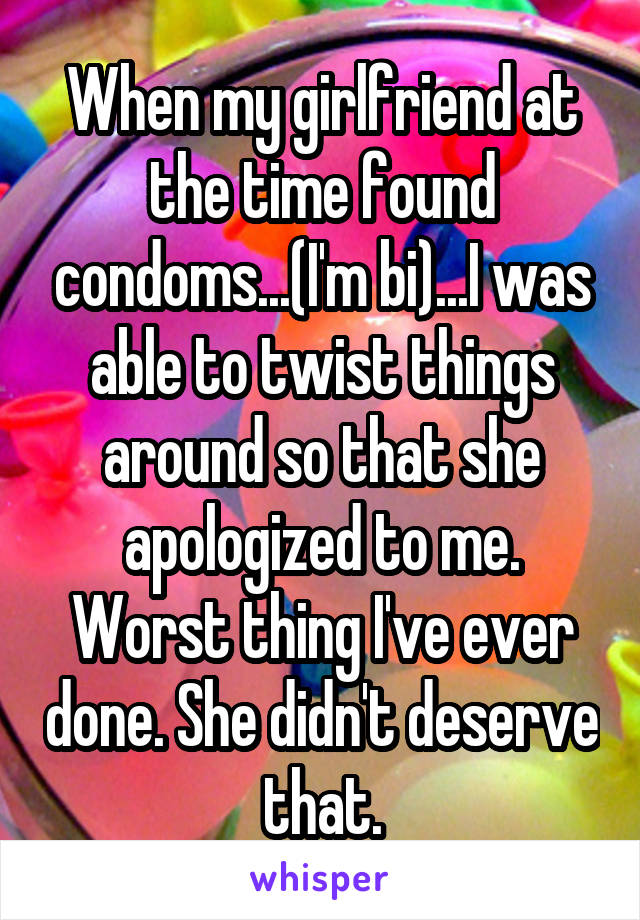 When my girlfriend at the time found condoms...(I'm bi)...I was able to twist things around so that she apologized to me. Worst thing I've ever done. She didn't deserve that.