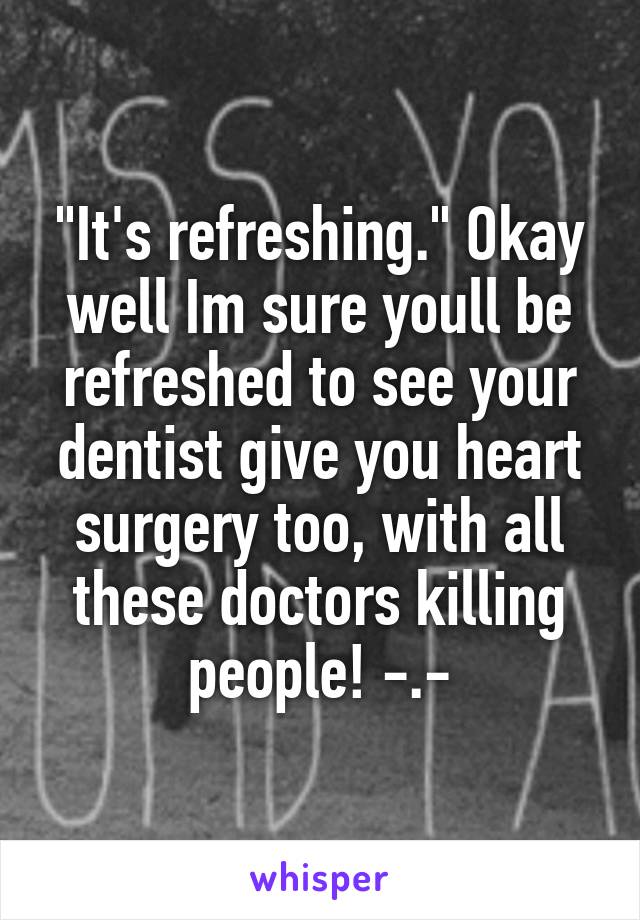 "It's refreshing." Okay well Im sure youll be refreshed to see your dentist give you heart surgery too, with all these doctors killing people! -.-