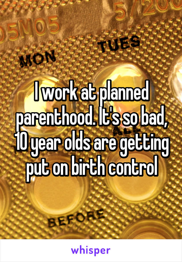 I work at planned parenthood. It's so bad, 10 year olds are getting put on birth control