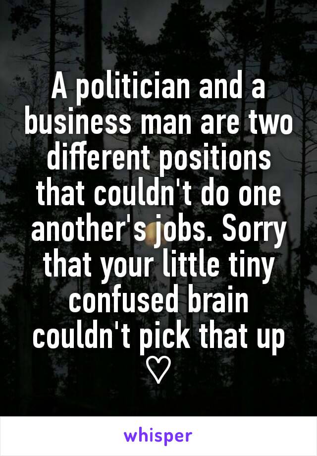 A politician and a business man are two different positions that couldn't do one another's jobs. Sorry that your little tiny confused brain couldn't pick that up ♡