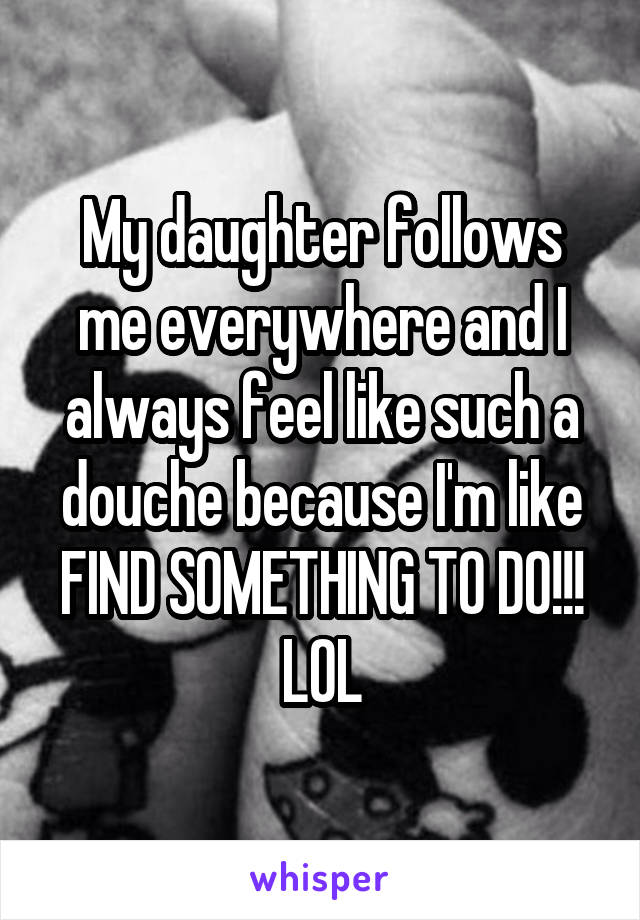 My daughter follows me everywhere and I always feel like such a douche because I'm like FIND SOMETHING TO DO!!! LOL