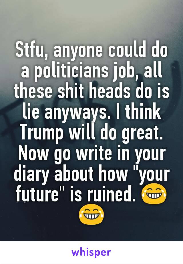 Stfu, anyone could do a politicians job, all these shit heads do is lie anyways. I think Trump will do great. Now go write in your diary about how "your future" is ruined. 😂😂