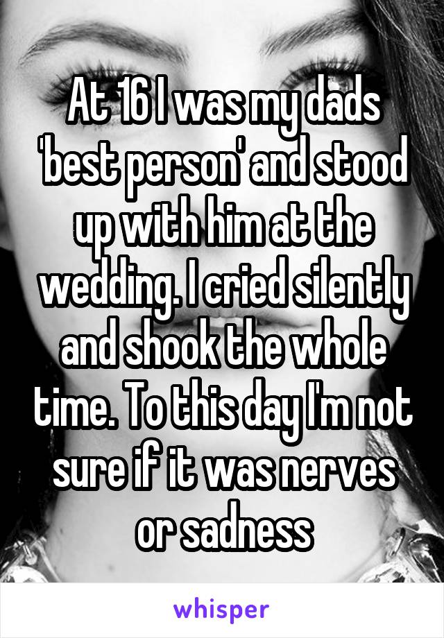 At 16 I was my dads 'best person' and stood up with him at the wedding. I cried silently and shook the whole time. To this day I'm not sure if it was nerves or sadness