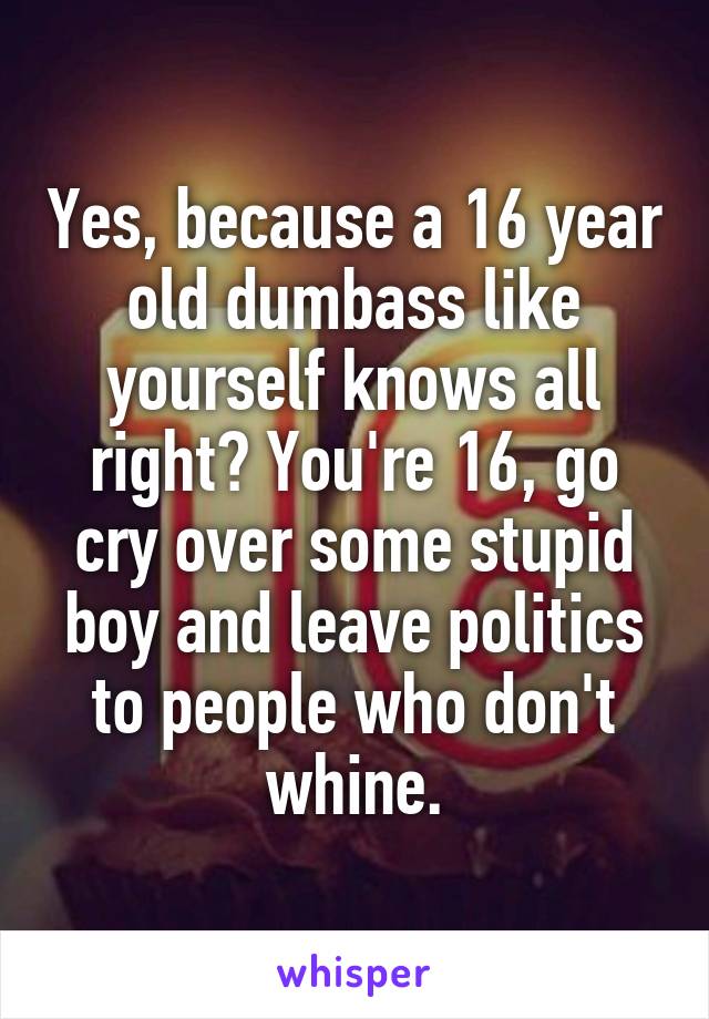 Yes, because a 16 year old dumbass like yourself knows all right? You're 16, go cry over some stupid boy and leave politics to people who don't whine.