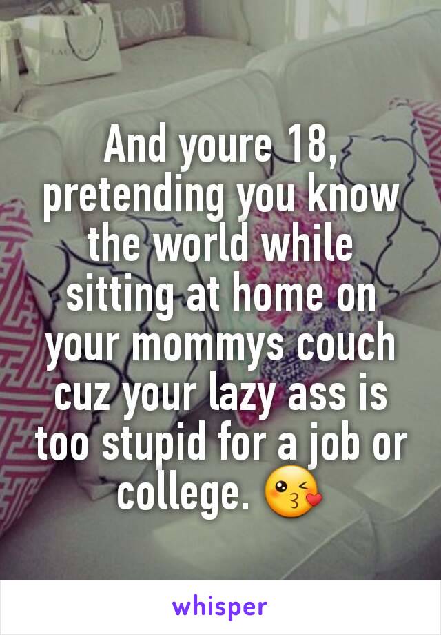 And youre 18, pretending you know the world while sitting at home on your mommys couch cuz your lazy ass is too stupid for a job or college. 😘