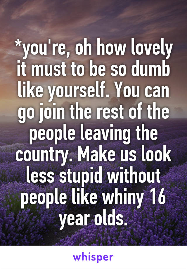 *you're, oh how lovely it must to be so dumb like yourself. You can go join the rest of the people leaving the country. Make us look less stupid without people like whiny 16 year olds.