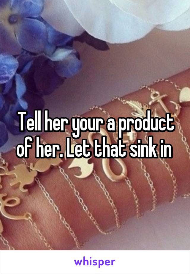 Tell her your a product of her. Let that sink in 