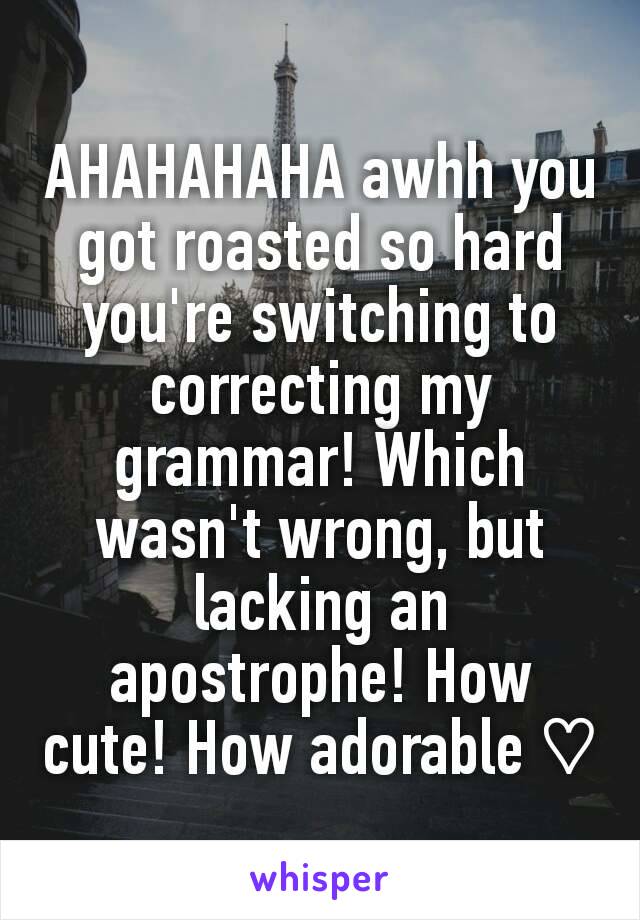 AHAHAHAHA awhh you got roasted so hard you're switching to correcting my grammar! Which wasn't wrong, but lacking an apostrophe! How cute! How adorable ♡