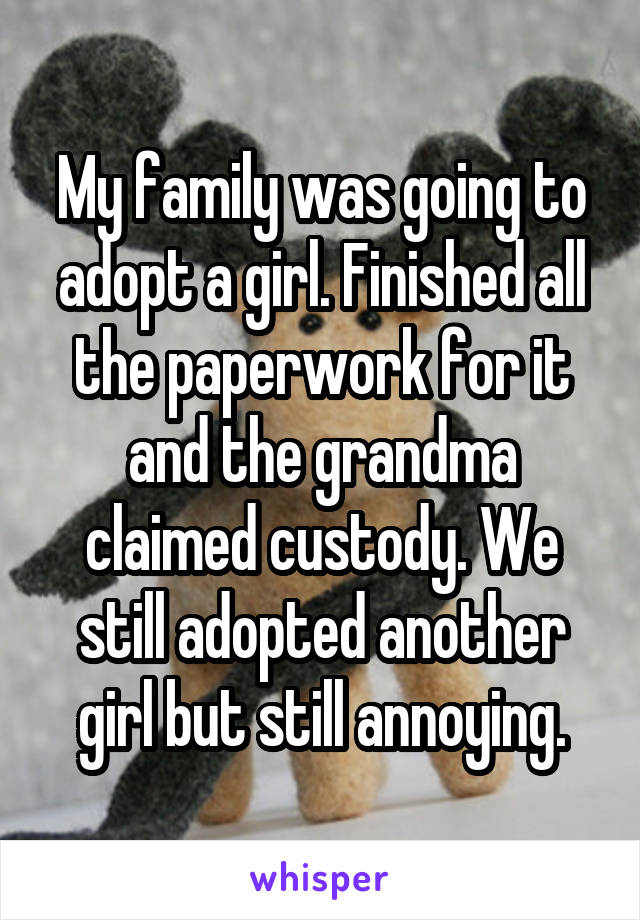 My family was going to adopt a girl. Finished all the paperwork for it and the grandma claimed custody. We still adopted another girl but still annoying.