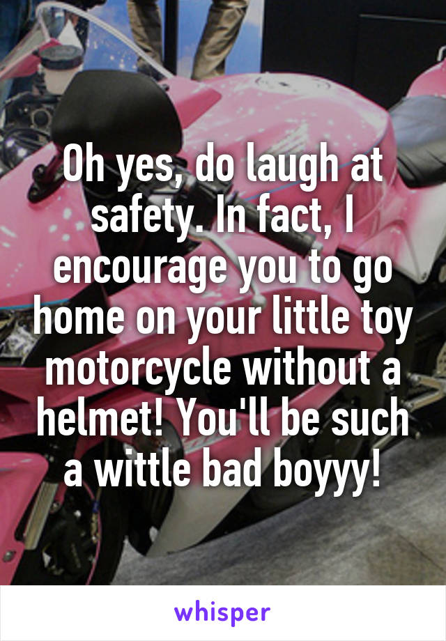 Oh yes, do laugh at safety. In fact, I encourage you to go home on your little toy motorcycle without a helmet! You'll be such a wittle bad boyyy!