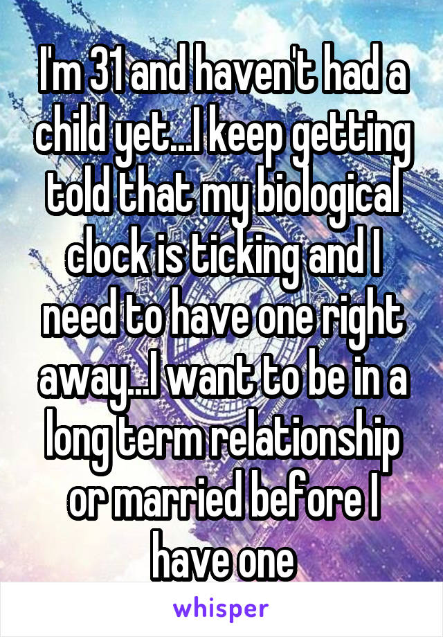 I'm 31 and haven't had a child yet...I keep getting told that my biological clock is ticking and I need to have one right away...I want to be in a long term relationship or married before I have one