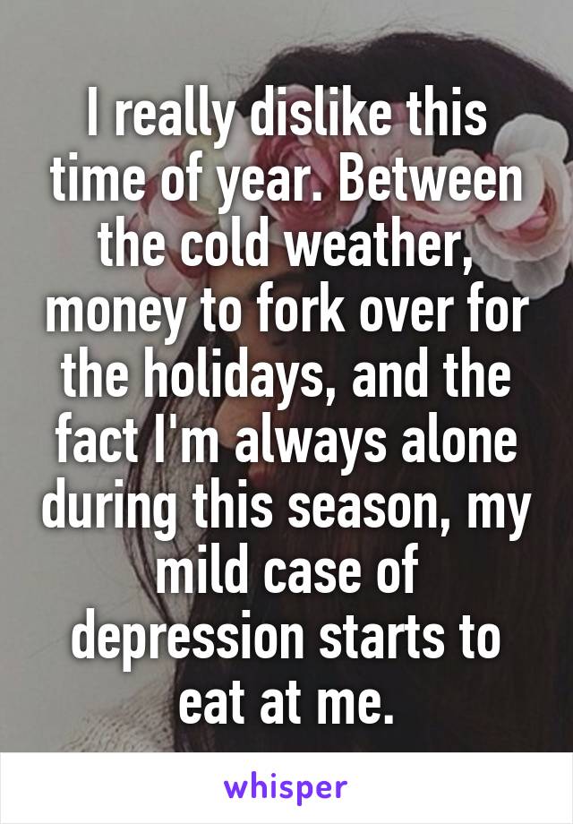 I really dislike this time of year. Between the cold weather, money to fork over for the holidays, and the fact I'm always alone during this season, my mild case of depression starts to eat at me.