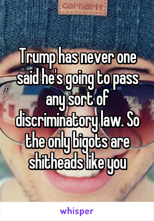 Trump has never one said he's going to pass any sort of discriminatory law. So the only bigots are shitheads like you