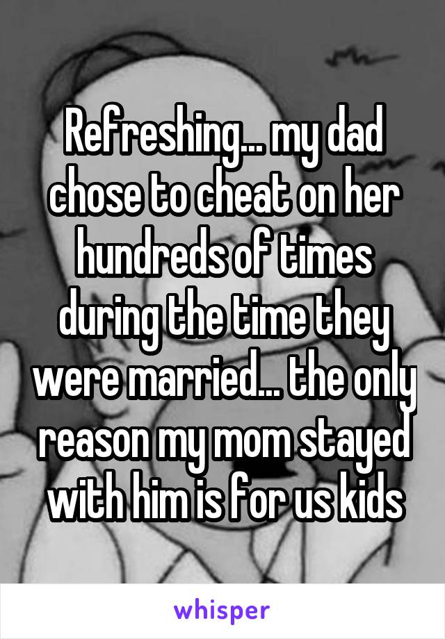 Refreshing... my dad chose to cheat on her hundreds of times during the time they were married... the only reason my mom stayed with him is for us kids