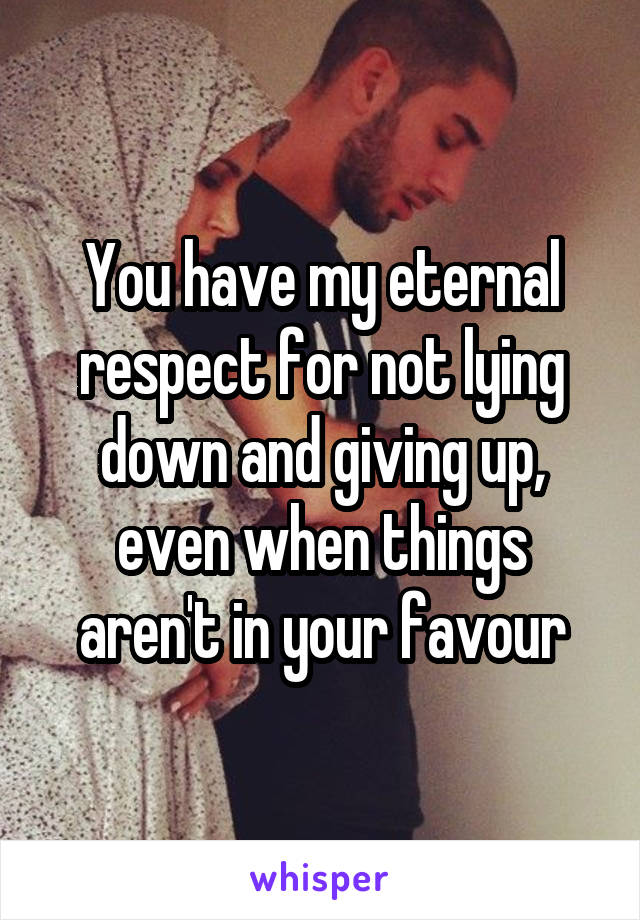 You have my eternal respect for not lying down and giving up, even when things aren't in your favour