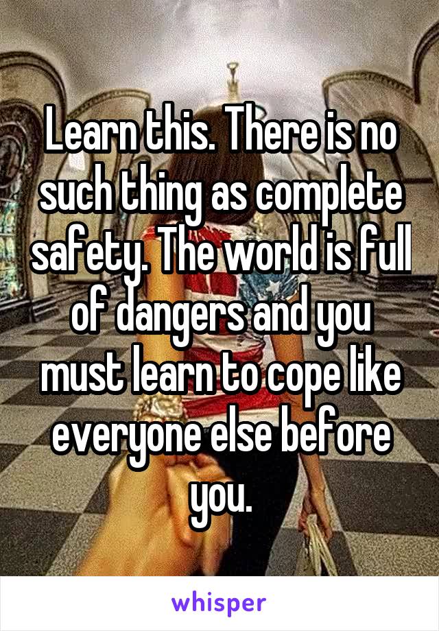 Learn this. There is no such thing as complete safety. The world is full of dangers and you must learn to cope like everyone else before you.