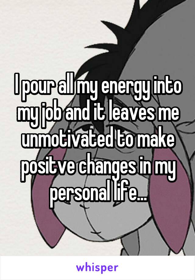 I pour all my energy into my job and it leaves me unmotivated to make positve changes in my personal life...