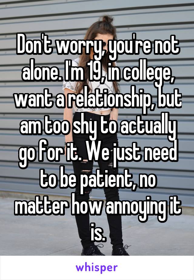 Don't worry, you're not alone. I'm 19, in college, want a relationship, but am too shy to actually go for it. We just need to be patient, no matter how annoying it is.
