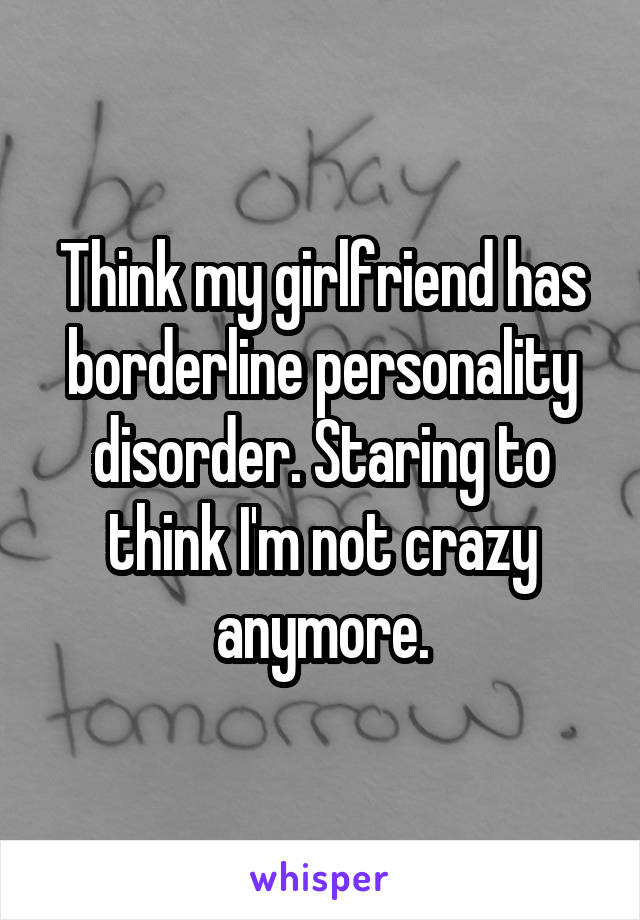 Think my girlfriend has borderline personality disorder. Staring to think I'm not crazy anymore.