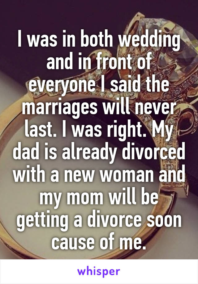I was in both wedding and in front of everyone I said the marriages will never last. I was right. My dad is already divorced with a new woman and my mom will be getting a divorce soon cause of me.