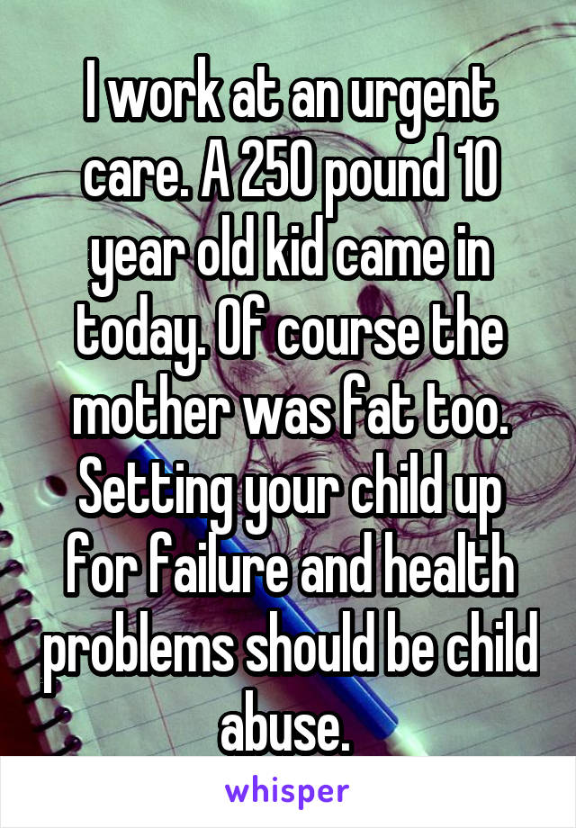I work at an urgent care. A 250 pound 10 year old kid came in today. Of course the mother was fat too. Setting your child up for failure and health problems should be child abuse. 