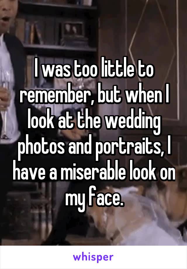 I was too little to remember, but when I look at the wedding photos and portraits, I have a miserable look on my face.