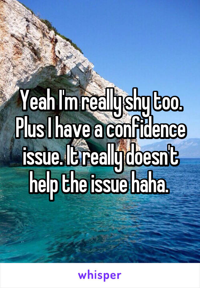 Yeah I'm really shy too. Plus I have a confidence issue. It really doesn't help the issue haha. 