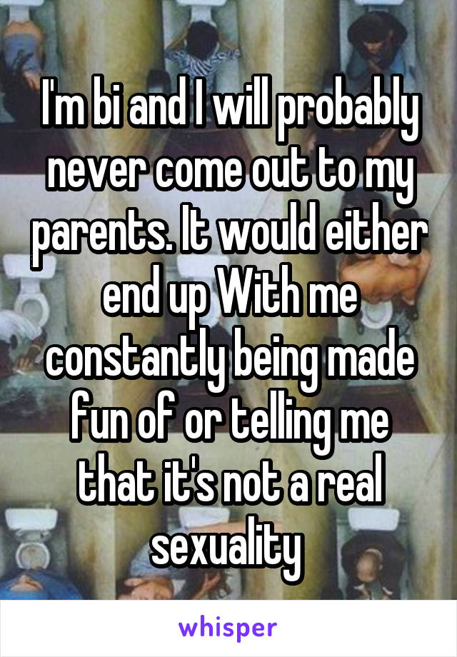 I'm bi and I will probably never come out to my parents. It would either end up With me constantly being made fun of or telling me that it's not a real sexuality 