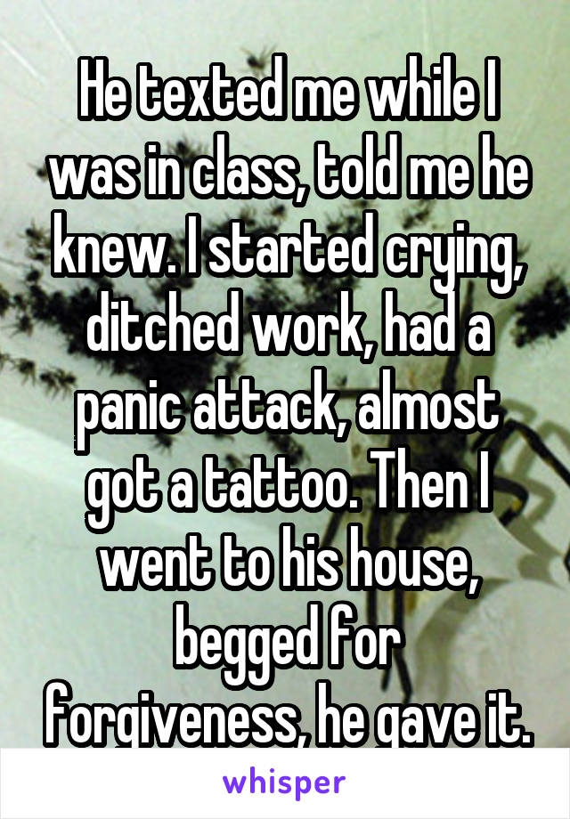 He texted me while I was in class, told me he knew. I started crying, ditched work, had a panic attack, almost got a tattoo. Then I went to his house, begged for forgiveness, he gave it.