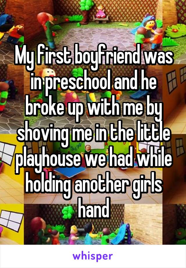 My first boyfriend was in preschool and he broke up with me by shoving me in the little playhouse we had while holding another girls hand