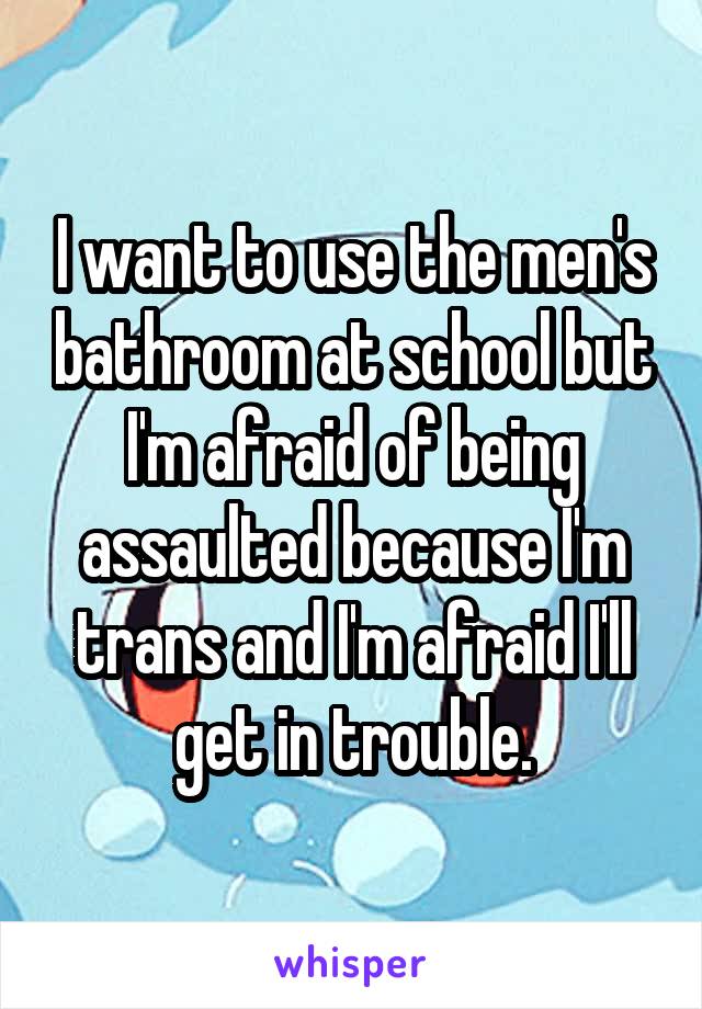 I want to use the men's bathroom at school but I'm afraid of being assaulted because I'm trans and I'm afraid I'll get in trouble.