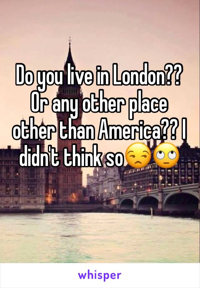 Do you live in London?? Or any other place  other than America?? I didn't think so😒🙄