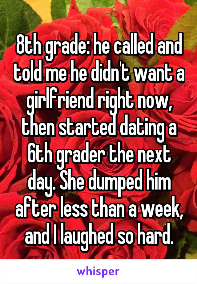 8th grade: he called and told me he didn't want a girlfriend right now, then started dating a 6th grader the next day. She dumped him after less than a week, and I laughed so hard.