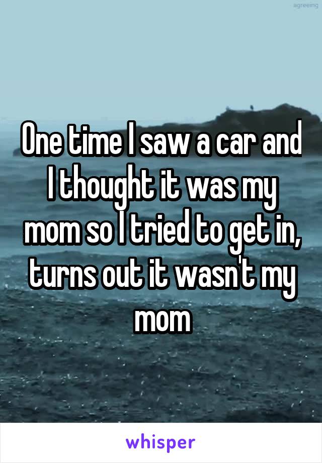 One time I saw a car and I thought it was my mom so I tried to get in, turns out it wasn't my mom