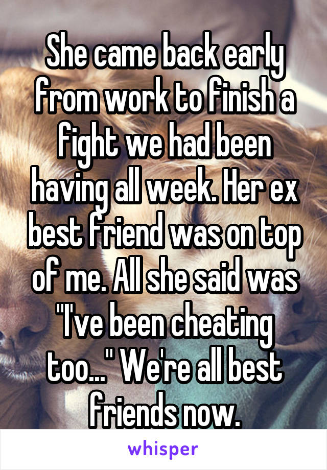 She came back early from work to finish a fight we had been having all week. Her ex best friend was on top of me. All she said was "I've been cheating too..." We're all best friends now.