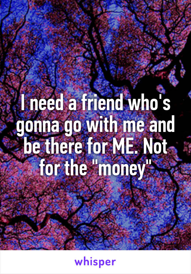 I need a friend who's gonna go with me and be there for ME. Not for the "money"
