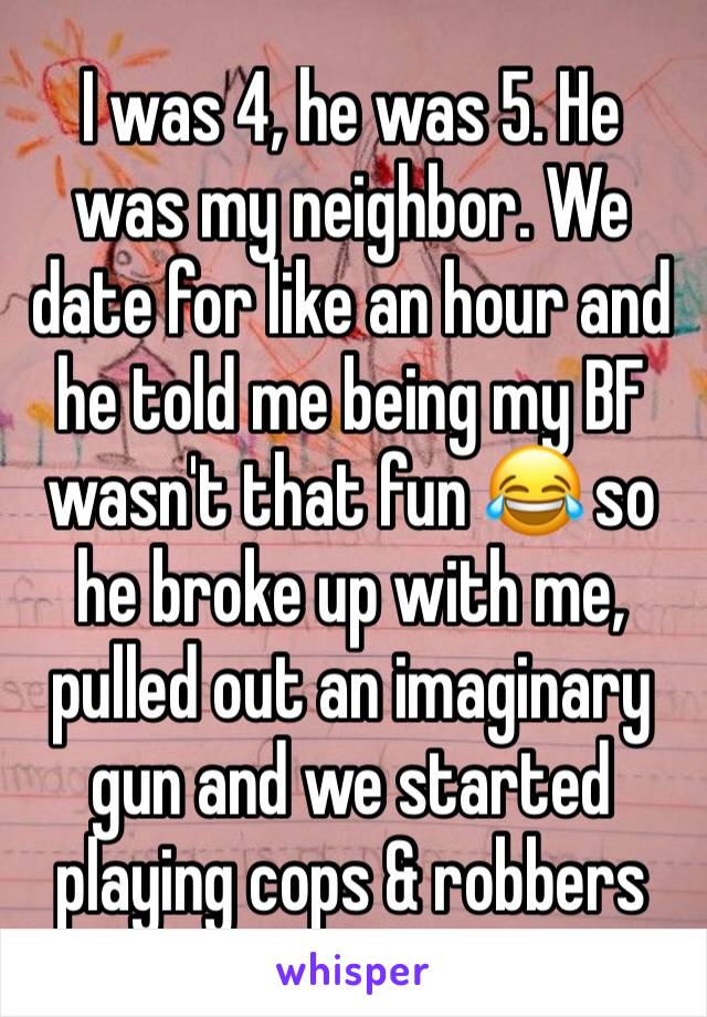 I was 4, he was 5. He was my neighbor. We date for like an hour and he told me being my BF wasn't that fun 😂 so he broke up with me, pulled out an imaginary gun and we started playing cops & robbers
